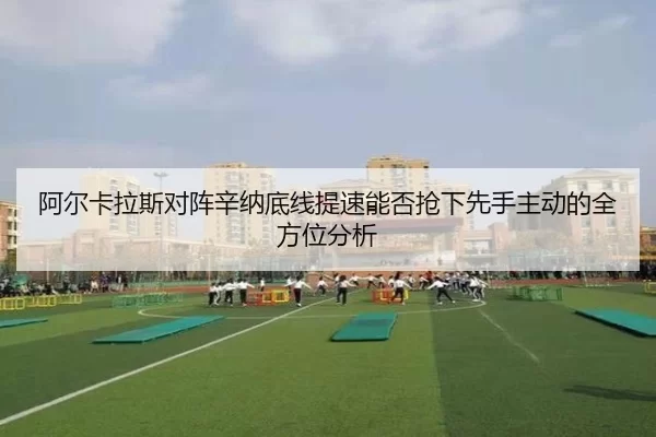 阿尔卡拉斯对阵辛纳底线提速能否抢下先手主动的全方位分析