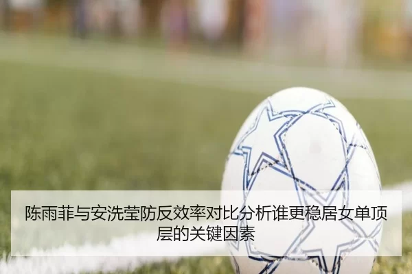 陈雨菲与安洗莹防反效率对比分析谁更稳居女单顶层的关键因素